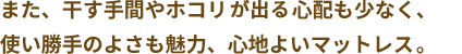 また、干す手間やホコリの心配も少なく、使い勝手のよさも魅力、心地よいマットレスで、あなたの快眠をサポートします。